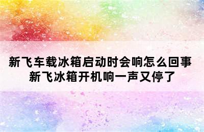 新飞车载冰箱启动时会响怎么回事 新飞冰箱开机响一声又停了